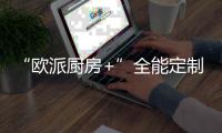 “欧派厨房+”全能定制引领家居产业再升级
