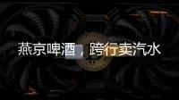燕京啤酒�，跨行卖汽水