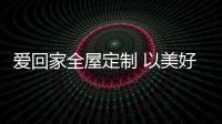 爱回家全屋定制 以美好生活为蓝图 诠释家居定制魅力