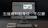 生猪育种翻身仗�：不仅要打破垄断更要迈向高端