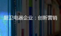 厨卫电器企业：创新营销模式 开拓市场有方向
