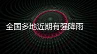 全国多地近期有强降雨 官方：加强防范，严防伤亡