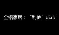 全铝家居：“利他”成市场行为 “向善”成主流选择