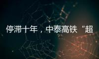 停滞十年	，中泰高铁“超速启动”