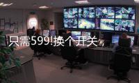 只需599!换个开关
，实现全宅智能
，升级生活品质!