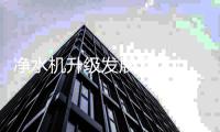 净水机升级发展添活力 实现即滤	、即饮又安全