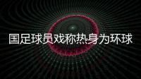 国足球员戏称热身为环球游 卡马乔争议会更多
