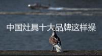 中国灶具十大品牌这样操作 获利更大