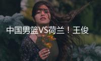 中国男篮VS荷兰！王俊杰上演首秀，郭士强拒绝输球，央视直播
