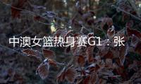 中澳女篮热身赛G1：张子宇轮休黄思静等也缺席 韩旭领衔12人名单