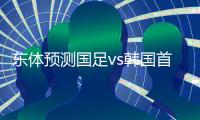 东体预测国足vs韩国首发：塞鸟高天意双后腰，张玉宁、王钰栋出战