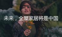 未来，全屋家居将是中国消费市场的主流