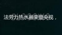 法劳力热水器荣登央视

，跻身中国热水器十大品牌