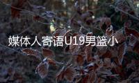 媒体人寄语U19男篮小将
：别只盯着CBA	，有机会多走出去看看