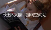 长五B火箭�：担纲空间站舱段“专属列车” 我有“独门绝技”