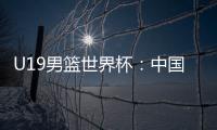 U19男篮世界杯：中国队不敌斯洛文尼亚遭遇三连败